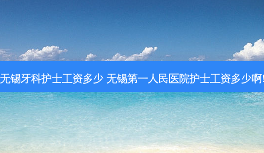 无锡牙科护士工资多少 无锡第一人民医院护士工资多少啊!-第1张图片-容颜志 - 专注变美资讯 无锡牙科护士工资多少 无锡第一人民医院护士工资多少啊!-第1张图片-容颜志 - 专注变美资讯