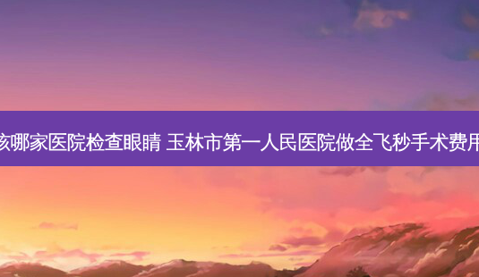 玉林应该哪家医院检查眼睛 玉林市第一人民医院做全飞秒手术费用为多少-第1张图片-容颜志 - 专注变美资讯 玉林应该哪家医院检查眼睛 玉林市第一人民医院做全飞秒手术费用为多少-第1张图片-容颜志 - 专注变美资讯