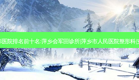 萍乡再生填充整形医院排名前十名:萍乡会军田诊所|萍乡市人民医院整形科|安源薇尚排名前三-第1张图片-容颜志 - 专注变美资讯 萍乡再生填充整形医院排名前十名:萍乡会军田诊所|萍乡市人民医院整形科|安源薇尚排名前三-第1张图片-容颜志 - 专注变美资讯