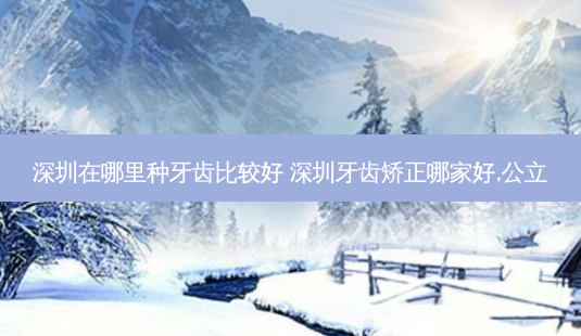深圳在哪里种牙齿比较好 深圳牙齿矫正哪家好,公立-第1张图片-容颜志 - 专注变美资讯 深圳在哪里种牙齿比较好 深圳牙齿矫正哪家好,公立-第1张图片-容颜志 - 专注变美资讯