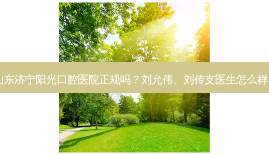 山东济宁阳光口腔医院正规吗?刘允伟、刘传支医生怎么样?-第1张图片-容颜志 - 专注变美资讯 山东济宁阳光口腔医院正规吗?刘允伟、刘传支医生怎么样?-第1张图片-容颜志 - 专注变美资讯