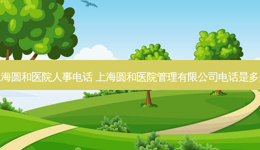 上海圆和医院人事 *** 上海圆和医院管理有限公司 *** 是多少-第1张图片-容颜志 - 专注变美资讯 上海圆和医院人事 *** 上海圆和医院管理有限公司 *** 是多少-第1张图片-容颜志 - 专注变美资讯