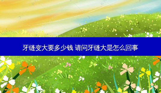 牙缝变大要多少钱 请问牙缝大是怎么回事-第1张图片-容颜志 - 专注变美资讯 牙缝变大要多少钱 请问牙缝大是怎么回事-第1张图片-容颜志 - 专注变美资讯