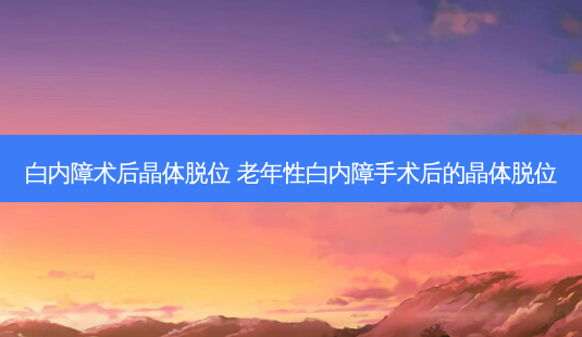 白内障术后晶体脱位 老年性白内障手术后的晶体脱位-第1张图片-容颜志 - 专注变美资讯 白内障术后晶体脱位 老年性白内障手术后的晶体脱位-第1张图片-容颜志 - 专注变美资讯