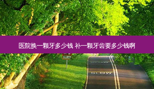 医院换一颗牙多少钱 补一颗牙齿要多少钱啊-第1张图片-容颜志 - 专注变美资讯 医院换一颗牙多少钱 补一颗牙齿要多少钱啊-第1张图片-容颜志 - 专注变美资讯