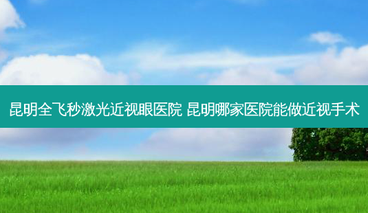 昆明全飞秒激光近视眼医院 昆明哪家医院能做近视手术-第1张图片-容颜志 - 专注变美资讯 昆明全飞秒激光近视眼医院 昆明哪家医院能做近视手术-第1张图片-容颜志 - 专注变美资讯