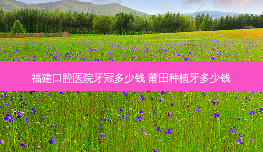 福建口腔医院牙冠多少钱 莆田种植牙多少钱-第1张图片-容颜志 - 专注变美资讯 福建口腔医院牙冠多少钱 莆田种植牙多少钱-第1张图片-容颜志 - 专注变美资讯
