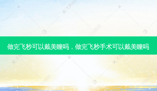 做完飞秒可以戴美瞳吗,做完飞秒手术可以戴美瞳吗-第1张图片-容颜志 - 专注变美资讯 做完飞秒可以戴美瞳吗,做完飞秒手术可以戴美瞳吗-第1张图片-容颜志 - 专注变美资讯