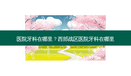 医院牙科在哪里?西部战区医院牙科在哪里-第1张图片-容颜志 - 专注变美资讯 医院牙科在哪里?西部战区医院牙科在哪里-第1张图片-容颜志 - 专注变美资讯