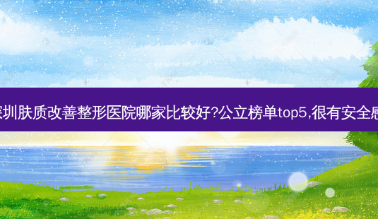 深圳肤质整形医院哪家比较好?公立榜单top5,很有 *** 感!-第1张图片-容颜志 - 专注变美资讯 深圳肤质整形医院哪家比较好?公立榜单top5,很有 *** 感!-第1张图片-容颜志 - 专注变美资讯