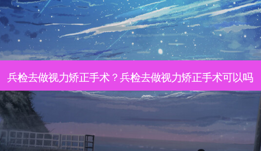 兵检去做视力矫正手术?兵检去做视力矫正手术可以吗-第1张图片-容颜志 - 专注变美资讯 兵检去做视力矫正手术?兵检去做视力矫正手术可以吗-第1张图片-容颜志 - 专注变美资讯