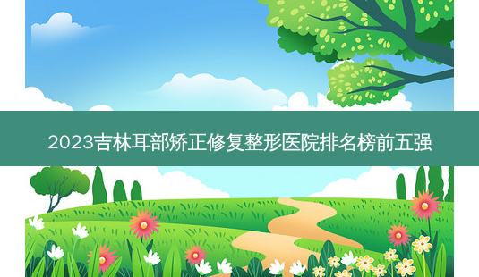 2023吉林耳部矫正修复整形医院排名榜前五强-第1张图片-容颜志 - 专注变美资讯 2023吉林耳部矫正修复整形医院排名榜前五强-第1张图片-容颜志 - 专注变美资讯