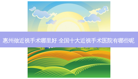惠州做近视手术哪里好 全国十大近视手术医院有哪些呢-第1张图片-容颜志 - 专注变美资讯 惠州做近视手术哪里好 全国十大近视手术医院有哪些呢-第1张图片-容颜志 - 专注变美资讯
