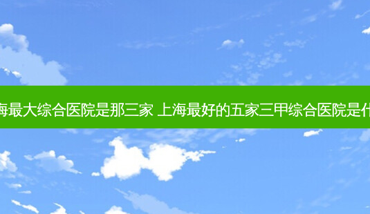 上海大综合医院是那三家 上海好的五家三甲综合医院是什么-第1张图片-容颜志 - 专注变美资讯 上海大综合医院是那三家 上海好的五家三甲综合医院是什么-第1张图片-容颜志 - 专注变美资讯