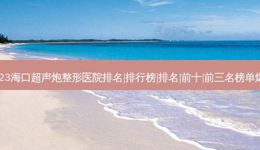 2023海口超声炮整形医院排名|排行榜|排名|前十|前三名榜单爆料-第1张图片-容颜志 - 专注变美资讯 2023海口超声炮整形医院排名|排行榜|排名|前十|前三名榜单爆料-第1张图片-容颜志 - 专注变美资讯