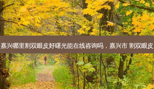 嘉兴哪里割双眼皮好曙光能在线咨询吗,嘉兴市 割双眼皮-第1张图片-容颜志 - 专注变美资讯 嘉兴哪里割双眼皮好曙光能在线咨询吗,嘉兴市 割双眼皮-第1张图片-容颜志 - 专注变美资讯