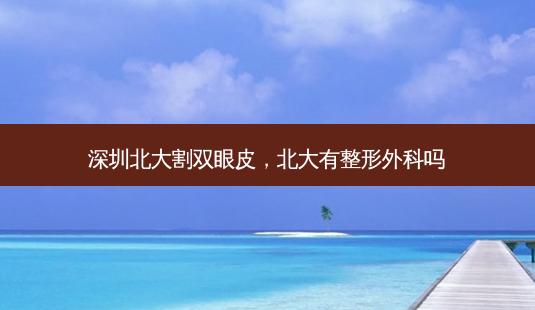 深圳北大割双眼皮,北大有整形外科吗-第1张图片-容颜志 - 专注变美资讯 深圳北大割双眼皮,北大有整形外科吗-第1张图片-容颜志 - 专注变美资讯