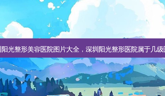 深圳阳光整形美容医院图片大全,深圳阳光整形医院属于几级医院-第1张图片-容颜志 - 专注变美资讯 深圳阳光整形美容医院图片大全,深圳阳光整形医院属于几级医院-第1张图片-容颜志 - 专注变美资讯