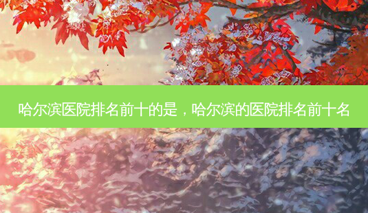 哈尔滨医院排名前十的是,哈尔滨的医院排名前十名-第1张图片-容颜志 - 专注变美资讯 哈尔滨医院排名前十的是,哈尔滨的医院排名前十名-第1张图片-容颜志 - 专注变美资讯
