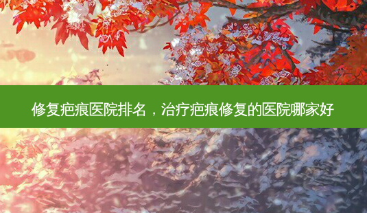 修复疤痕医院排名,治疗疤痕修复的医院哪家好-第1张图片-容颜志 - 专注变美资讯 修复疤痕医院排名,治疗疤痕修复的医院哪家好-第1张图片-容颜志 - 专注变美资讯