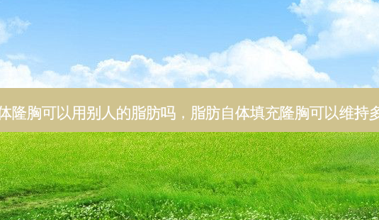 自体隆胸可以用别人的脂肪吗，脂肪自体填充隆胸可以维持多久-第1张图片-容颜志 - 专注变美资讯