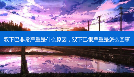 双下巴 *** 严重是什么原因，双下巴很严重是怎么回事-第1张图片-容颜志 - 专注变美资讯