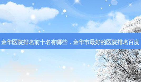 金华医院排名前十名有哪些,金华市 *** 的医院排名百度-第1张图片-容颜志 - 专注变美资讯 金华医院排名前十名有哪些,金华市 *** 的医院排名百度-第1张图片-容颜志 - 专注变美资讯