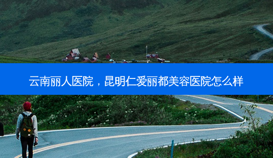 云南丽人医院,昆明仁爱丽都美容医院怎么样-第1张图片-容颜志 - 专注变美资讯 云南丽人医院,昆明仁爱丽都美容医院怎么样-第1张图片-容颜志 - 专注变美资讯