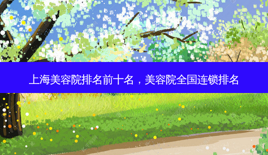 上海美容院排名前十名,美容院全国连锁排名-第1张图片-容颜志 - 专注变美资讯 上海美容院排名前十名,美容院全国连锁排名-第1张图片-容颜志 - 专注变美资讯