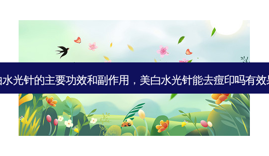美白水光针的主要功效和副作用，美白水光针能去痘印吗有效果吗-第1张图片-容颜志 - 专注变美资讯