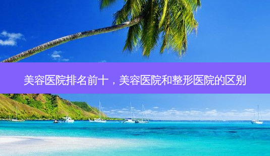 美容医院排名前十,美容医院和整形医院的区别-第1张图片-容颜志 - 专注变美资讯 美容医院排名前十,美容医院和整形医院的区别-第1张图片-容颜志 - 专注变美资讯