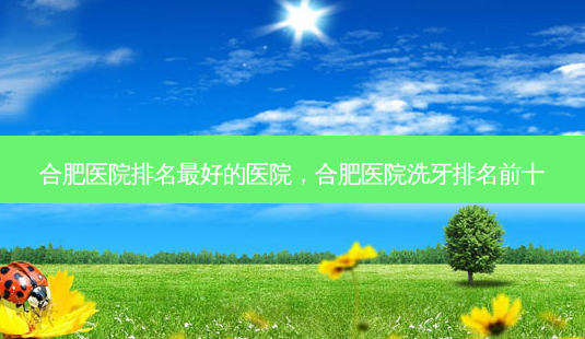 合肥医院排名 *** 的医院，合肥医院洗牙排名前十-第1张图片-容颜志 - 专注变美资讯