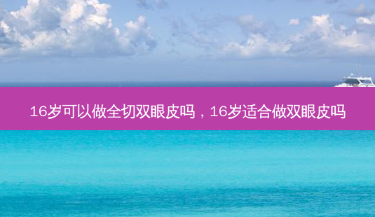 16岁可以做全切双眼皮吗,16岁适合做双眼皮吗-第1张图片-容颜志 - 专注变美资讯 16岁可以做全切双眼皮吗,16岁适合做双眼皮吗-第1张图片-容颜志 - 专注变美资讯