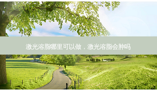 激光溶脂哪里可以做，激光溶脂会肿吗-第1张图片-容颜志 - 专注变美资讯