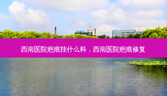 西南医院疤痕挂什么科，西南医院疤痕修复-第1张图片-容颜志 - 专注变美资讯