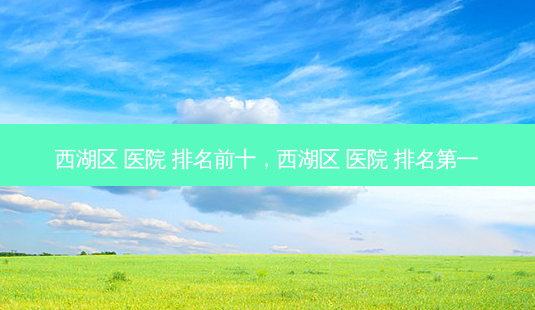 西湖区 医院 排名前十,西湖区 医院 *** -第1张图片-容颜志 - 专注变美资讯 西湖区 医院 排名前十,西湖区 医院 *** -第1张图片-容颜志 - 专注变美资讯