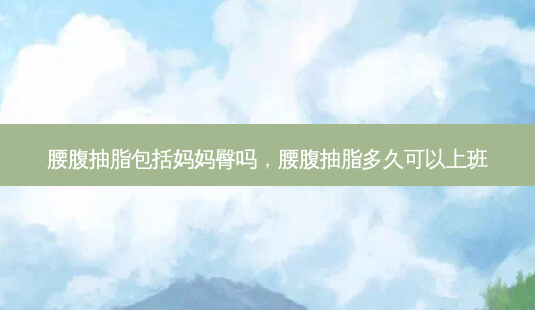 腰腹抽脂包括妈妈臀吗,腰腹抽脂多久可以上班-第1张图片-容颜志 - 专注变美资讯 腰腹抽脂包括妈妈臀吗,腰腹抽脂多久可以上班-第1张图片-容颜志 - 专注变美资讯