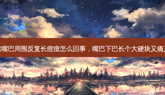 下巴嘴巴周围反复长痘痘怎么回事，嘴巴下巴长个大硬块又痛又肿-第1张图片-容颜志 - 专注变美资讯