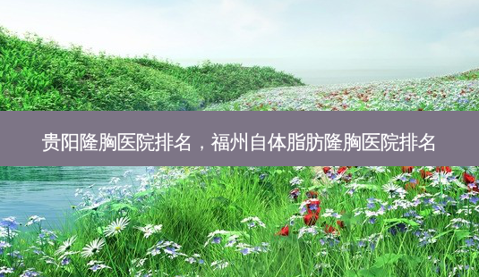 贵阳隆胸医院排名，福州自体脂肪隆胸医院排名-第1张图片-容颜志 - 专注变美资讯