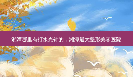 湘潭哪里有打水光针的,湘潭 *** 整形美容医院-第1张图片-容颜志 - 专注变美资讯 湘潭哪里有打水光针的,湘潭 *** 整形美容医院-第1张图片-容颜志 - 专注变美资讯