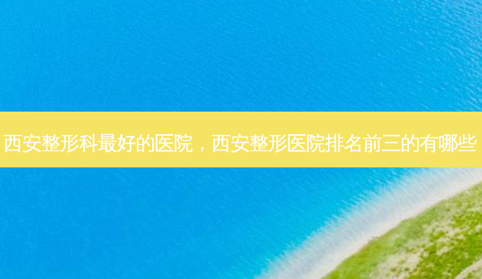 西安整形科 *** 的医院,西安整形医院排名前三的有哪些-第1张图片-容颜志 - 专注变美资讯 西安整形科 *** 的医院,西安整形医院排名前三的有哪些-第1张图片-容颜志 - 专注变美资讯