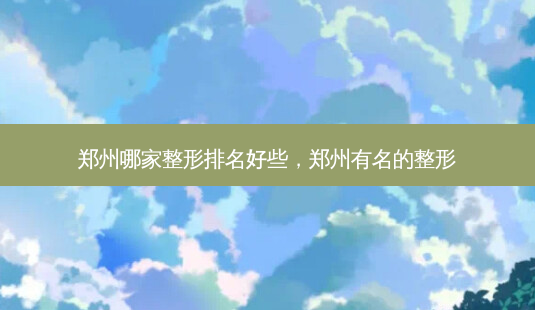 郑州哪家整形排名好些,郑州有名的整形-第1张图片-容颜志 - 专注变美资讯 郑州哪家整形排名好些,郑州有名的整形-第1张图片-容颜志 - 专注变美资讯