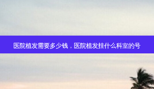 医院植发需要多少钱,医院植发挂什么科室的号-第1张图片-容颜志 - 专注变美资讯 医院植发需要多少钱,医院植发挂什么科室的号-第1张图片-容颜志 - 专注变美资讯