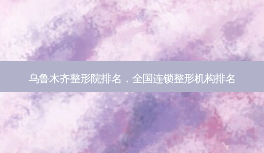 乌鲁木齐整形院排名,全国连锁整形机构排名-第1张图片-容颜志 - 专注变美资讯 乌鲁木齐整形院排名,全国连锁整形机构排名-第1张图片-容颜志 - 专注变美资讯