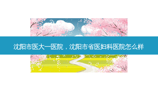 沈阳市医大一医院,沈阳市省医妇科医院怎么样-第1张图片-容颜志 - 专注变美资讯 沈阳市医大一医院,沈阳市省医妇科医院怎么样-第1张图片-容颜志 - 专注变美资讯