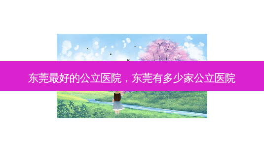 东莞 *** 的公立医院,东莞有多少家公立医院-第1张图片-容颜志 - 专注变美资讯 东莞 *** 的公立医院,东莞有多少家公立医院-第1张图片-容颜志 - 专注变美资讯