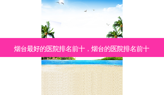 烟台 *** 的医院排名前十,烟台的医院排名前十-第1张图片-容颜志 - 专注变美资讯 烟台 *** 的医院排名前十,烟台的医院排名前十-第1张图片-容颜志 - 专注变美资讯