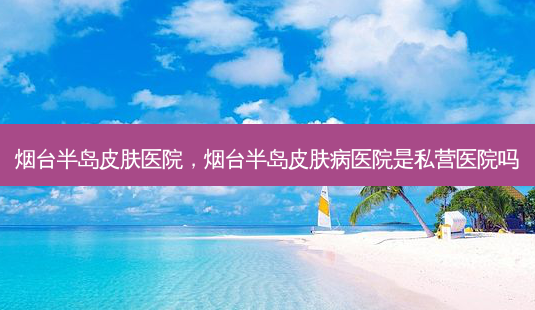 烟台半岛皮肤医院，烟台半岛皮肤病医院是私营医院吗-第1张图片-容颜志 - 专注变美资讯