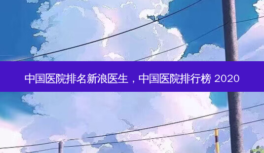 中国医院排名新浪医生,中国医院排行榜 2020-第1张图片-容颜志 - 专注变美资讯 中国医院排名新浪医生,中国医院排行榜 2020-第1张图片-容颜志 - 专注变美资讯