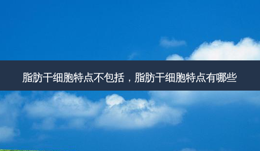 脂肪干细胞特点不包括，脂肪干细胞特点有哪些-第1张图片-容颜志 - 专注变美资讯